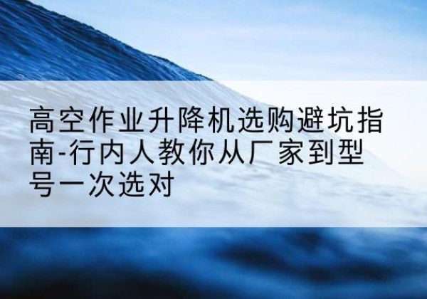 丰泽升降平台厂家-高空作业升降机选购避坑指南-行内人教你从厂家到型号一次选对